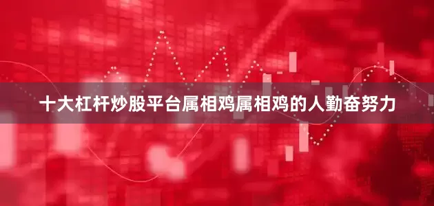 十大杠杆炒股平台属相鸡属相鸡的人勤奋努力