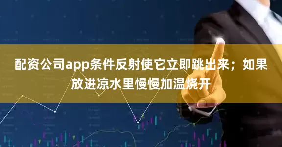 配资公司app条件反射使它立即跳出来；如果放进凉水里慢慢加温烧开