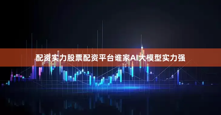 配资实力股票配资平台谁家AI大模型实力强