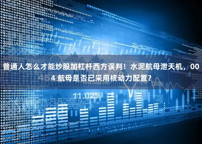 普通人怎么才能炒股加杠杆西方误判！水泥航母泄天机，004 航母是否已采用核动力配置？