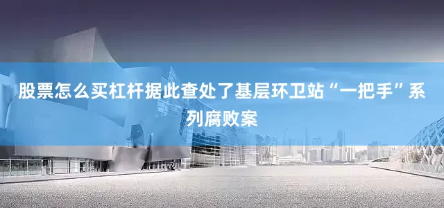 股票怎么买杠杆据此查处了基层环卫站“一把手”系列腐败案