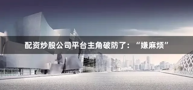 配资炒股公司平台主角破防了：“嫌麻烦”