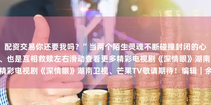 配资交易你还要我吗？”当两个陌生灵魂不断碰撞封闭的心扉逐渐变得自信开朗是相爱、也是互相救赎左右滑动查看更多精彩电视剧《深情眼》湖南卫视、芒果TV敬请期待！编辑｜余童