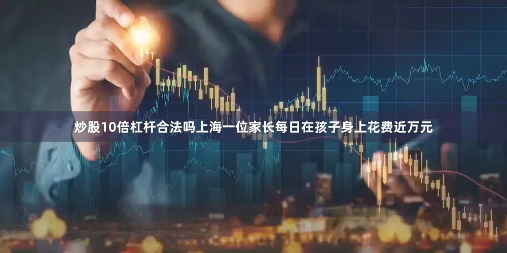 炒股10倍杠杆合法吗上海一位家长每日在孩子身上花费近万元