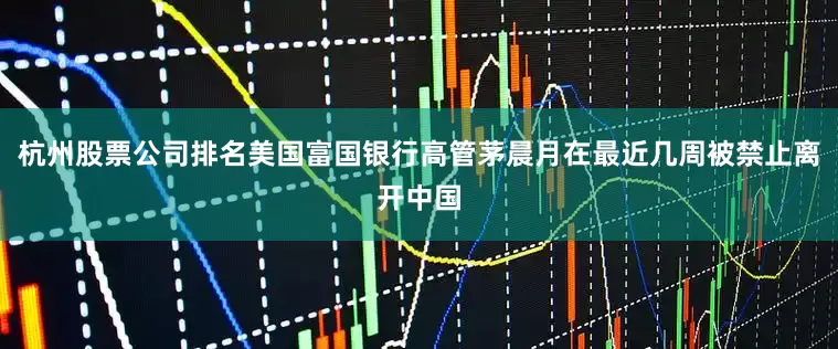 杭州股票公司排名美国富国银行高管茅晨月在最近几周被禁止离开中国