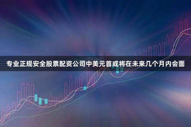 专业正规安全股票配资公司中美元首或将在未来几个月内会面