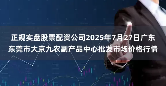 正规实盘股票配资公司2025年7月27日广东东莞市大京九农副产品中心批发市场价格行情