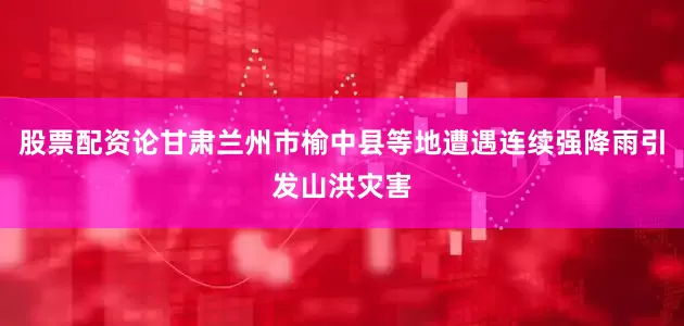 股票配资论甘肃兰州市榆中县等地遭遇连续强降雨引发山洪灾害