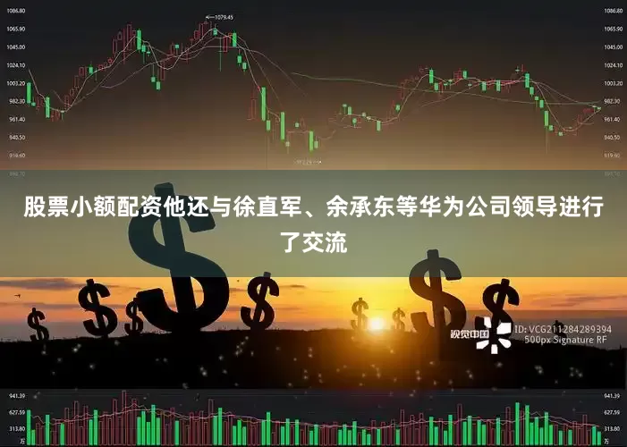 股票小额配资他还与徐直军、余承东等华为公司领导进行了交流