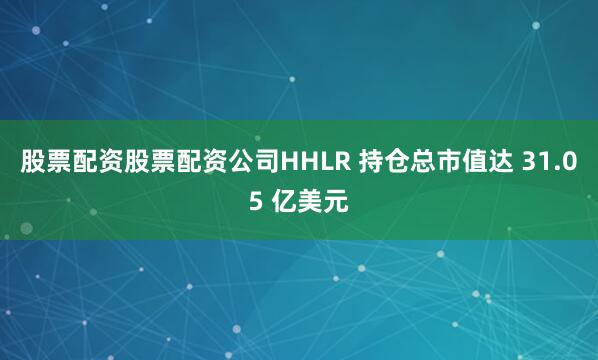 股票配资股票配资公司HHLR 持仓总市值达 31.05 亿美元