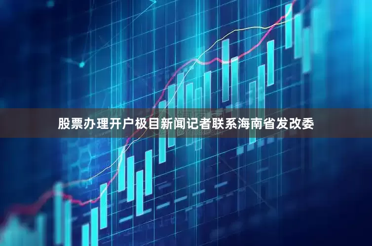 股票办理开户极目新闻记者联系海南省发改委