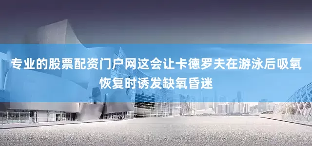 专业的股票配资门户网这会让卡德罗夫在游泳后吸氧恢复时诱发缺氧昏迷
