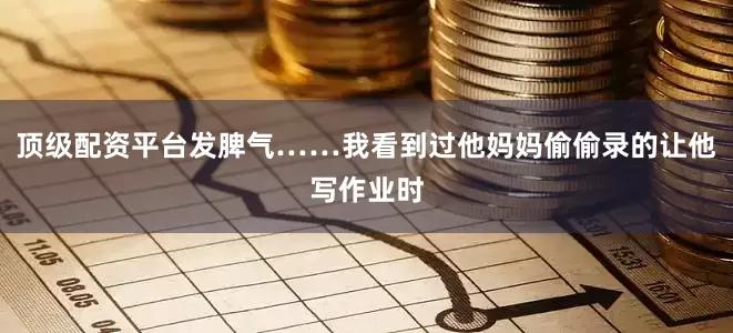 顶级配资平台发脾气……我看到过他妈妈偷偷录的让他写作业时