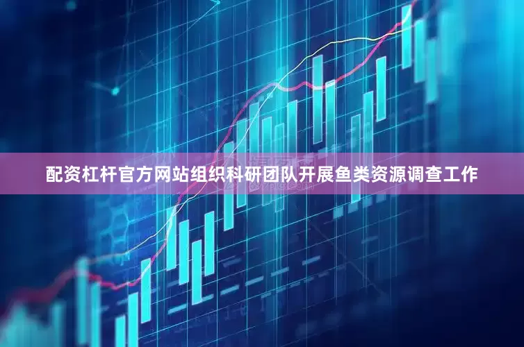 配资杠杆官方网站组织科研团队开展鱼类资源调查工作