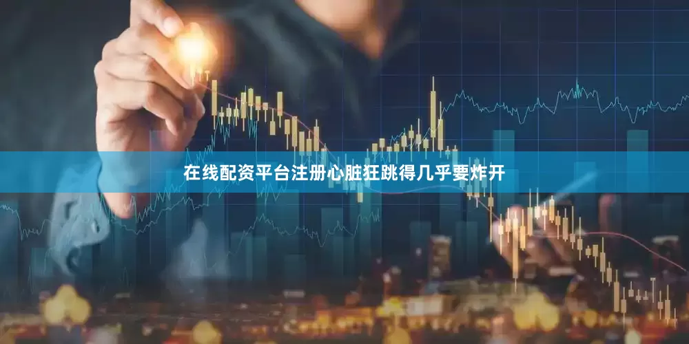 在线配资平台注册心脏狂跳得几乎要炸开