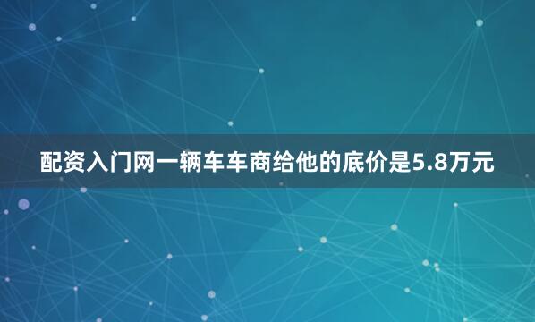 配资入门网一辆车车商给他的底价是5.8万元