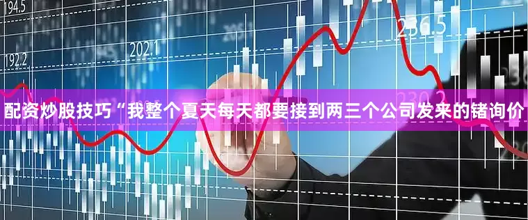 配资炒股技巧“我整个夏天每天都要接到两三个公司发来的锗询价